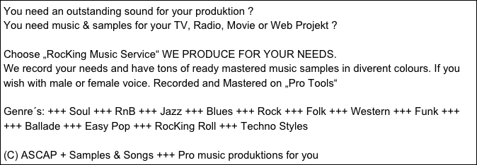 You need an outstanding sound for your produktion ?
You need music & samples for your TV, Radio, Movie or Web Projekt ?

Choose „RocKing Music Service“ WE PRODUCE FOR YOUR NEEDS.
We record your needs and have tons of ready mastered music samples in diverent colours. If you wish with male or female voice. Recorded and Mastered on „Pro Tools“

Genre´s: +++ Soul +++ RnB +++ Jazz +++ Blues +++ Rock +++ Folk +++ Western +++ Funk +++                       +++ Ballade +++ Easy Pop +++ RocKing Roll +++ Techno Styles 

(C) ASCAP + Samples & Songs +++ Pro music produktions for you